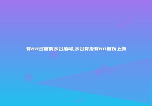 有60多度的茅台酒吗,茅台有没有60度以上的