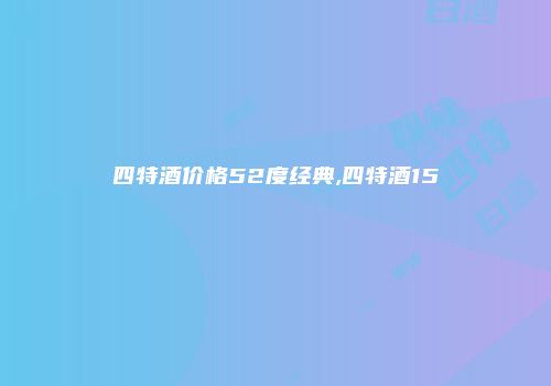 四特酒价格52度经典,四特酒15