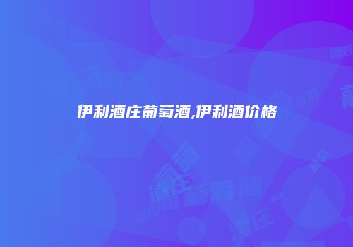 伊利酒庄葡萄酒,伊利酒价格