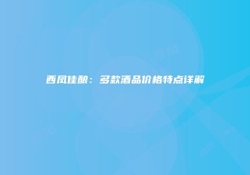 西凤佳酿：多款酒品价格特点详解