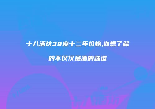 十八酒坊39度十二年价格,你想了解的不仅仅是酒的味道