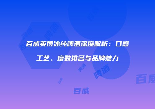 百威英博冰纯啤酒深度解析：口感工艺、度数排名与品牌魅力