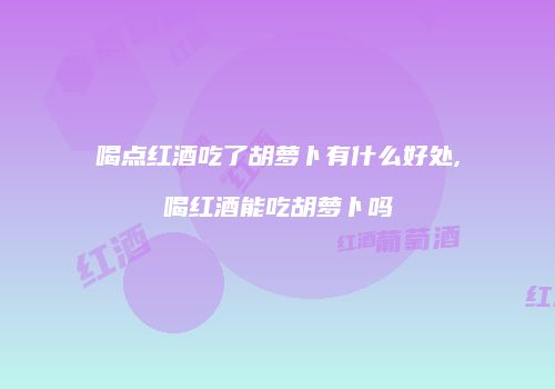 喝点红酒吃了胡萝卜有什么好处,喝红酒能吃胡萝卜吗