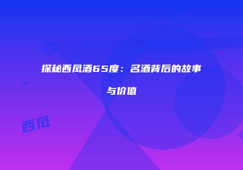 探秘西凤酒65度：名酒背后的故事与价值