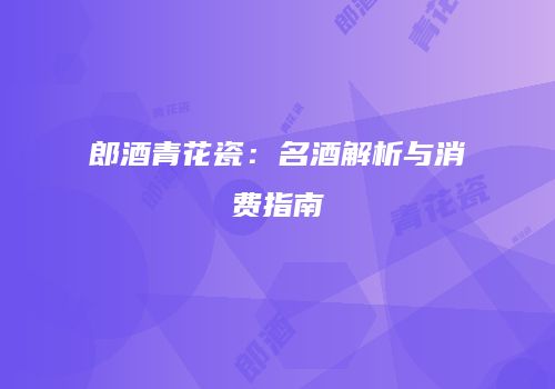 郎酒青花瓷：名酒解析与消费指南