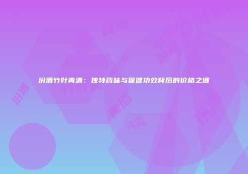 汾酒竹叶青酒：独特药味与保健功效背后的价格之谜