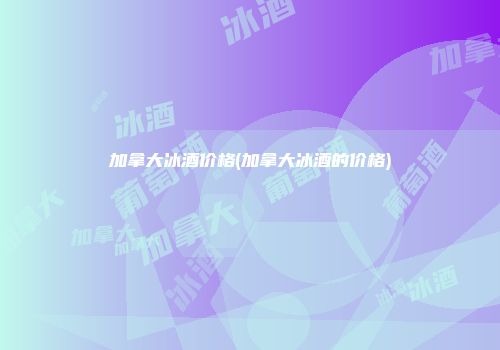 加拿大冰酒价格(加拿大冰酒的价格)