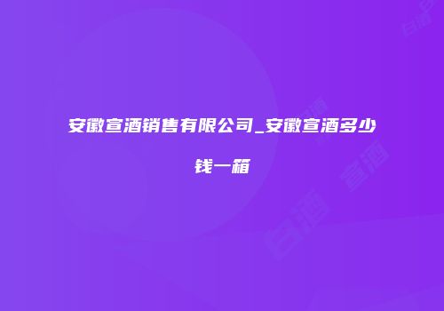 安徽宣酒销售有限公司_安徽宣酒多少钱一箱