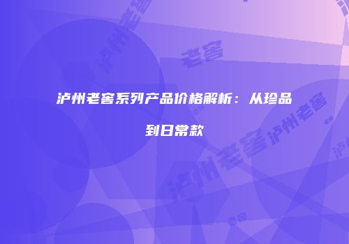 泸州老窖系列产品价格解析：从珍品到日常款