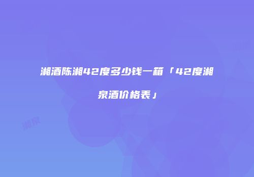 湘酒陈湘42度多少钱一箱「42度湘泉酒价格表」
