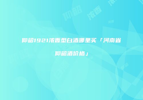仰韶1921浓香型白酒哪里买「河南省仰韶酒价格」
