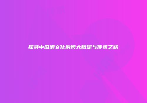 探寻中国酒文化的博大精深与传承之路