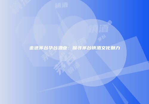 走进茅台华台酒业：探寻茅台镇酒文化魅力