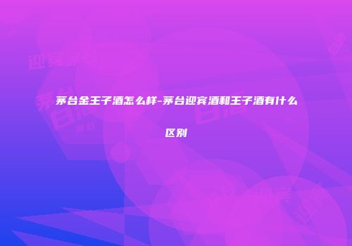 茅台金王子酒怎么样-茅台迎宾酒和王子酒有什么区别
