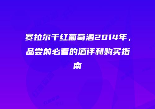 赛拉尔干红葡萄酒2014年，品尝前必看的酒评和购买指南