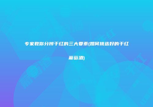 专家教你分辨干红的三大要素(如何挑选好的干红葡萄酒)
