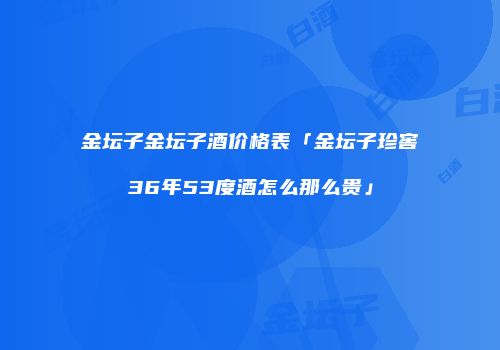 金坛子金坛子酒价格表「金坛子珍窖36年53度酒怎么那么贵」