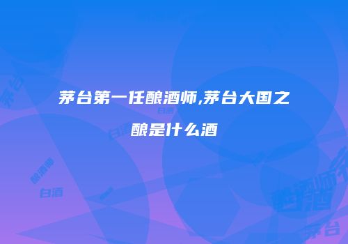 茅台第一任酿酒师,茅台大国之酿是什么酒