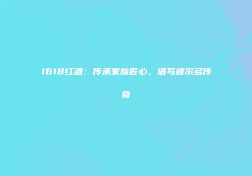1618红酒：传承家族匠心，谱写波尔多传奇