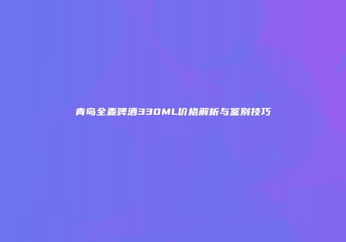 青岛全麦啤酒330ML价格解析与鉴别技巧