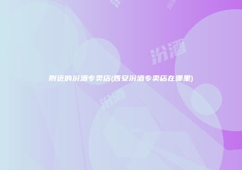 附近的汾酒专卖店(西安汾酒专卖店在哪里)