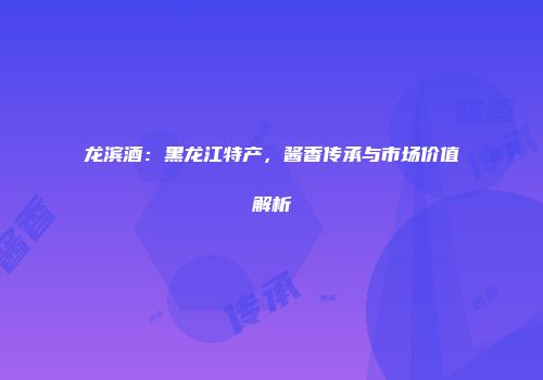 龙滨酒：黑龙江特产，酱香传承与市场价值解析