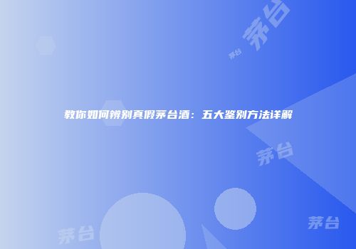 教你如何辨别真假茅台酒：五大鉴别方法详解