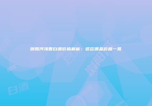 浏阳河浓香白酒价格解析：多款酒品价格一览