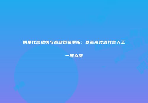 明星代言现状与商业逻辑解析：以燕京啤酒代言人王一博为例