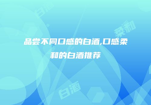 品尝不同口感的白酒,口感柔和的白酒推荐