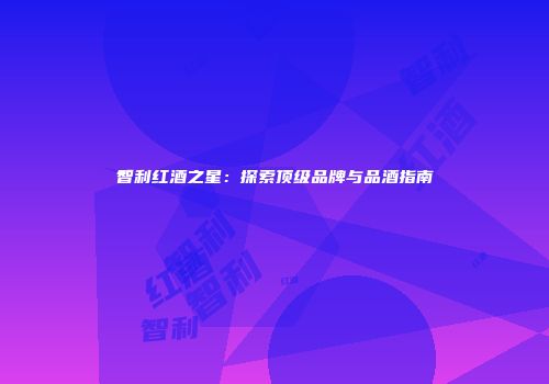 智利红酒之星：探索顶级品牌与品酒指南