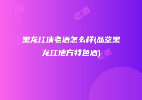 黑龙江清老酒怎么样(品鉴黑龙江地方特色酒)