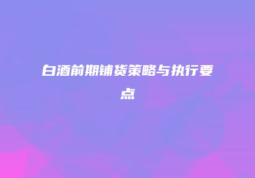 白酒前期铺货策略与执行要点