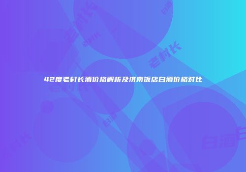 42度老村长酒价格解析及济南饭店白酒价格对比