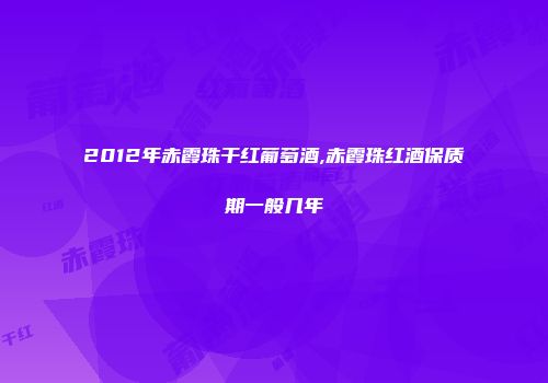 2012年赤霞珠干红葡萄酒,赤霞珠红酒保质期一般几年