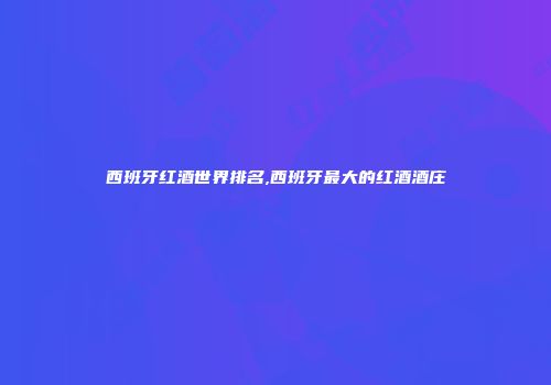 西班牙红酒世界排名,西班牙最大的红酒酒庄