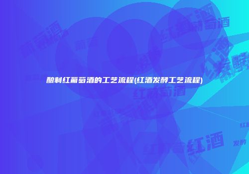 酿制红葡萄酒的工艺流程(红酒发酵工艺流程)
