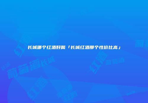 长城哪个红酒好喝「长城红酒那个性价比高」