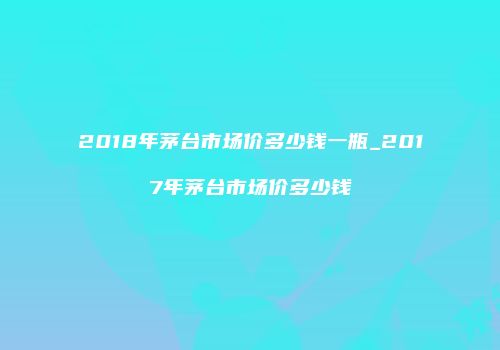2018年茅台市场价多少钱一瓶_2017年茅台市场价多少钱