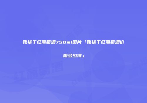 张裕干红葡萄酒750ml图片「张裕干红葡萄酒价格多少钱」