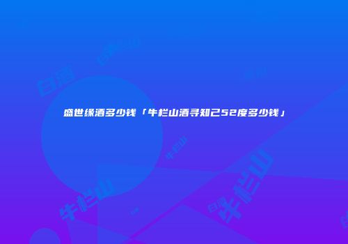盛世缘酒多少钱「牛栏山酒寻知己52度多少钱」
