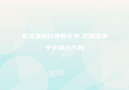 蒸馏酒和白酒的区别,蒸馏酒源于中国古代的