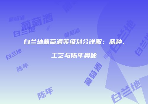 白兰地葡萄酒等级划分详解：品种、工艺与陈年奥秘