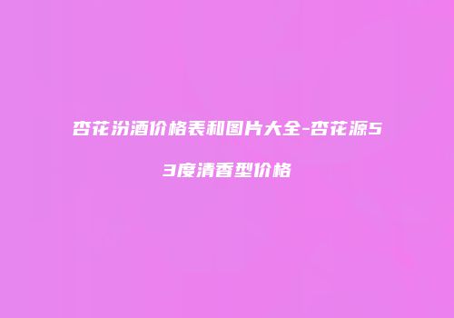 杏花汾酒价格表和图片大全-杏花源53度清香型价格