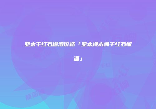 亚太干红石榴酒价格「亚太橡木桶干红石榴酒」