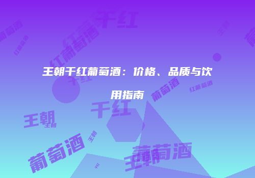 王朝干红葡萄酒：价格、品质与饮用指南