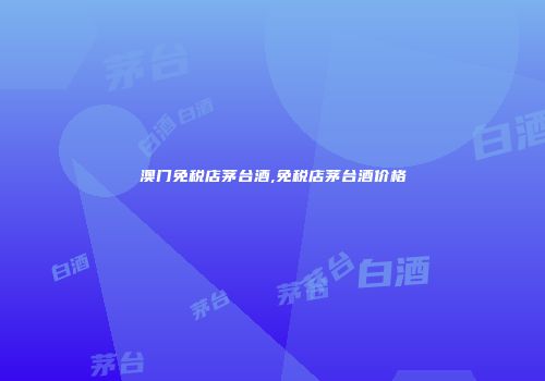 澳门免税店茅台酒,免税店茅台酒价格