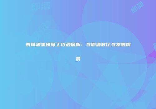 西凤酒集团员工待遇探析：与郎酒对比与发展前景