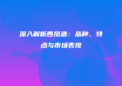 深入解析西凤酒：品种、特点与市场表现