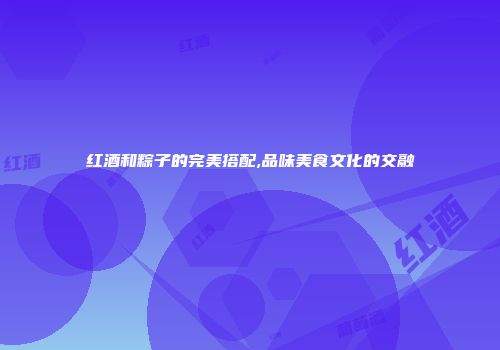 红酒和粽子的完美搭配,品味美食文化的交融